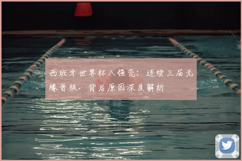西班牙世界杯八强荒：连续三届无缘晋级，背后原因深度解析