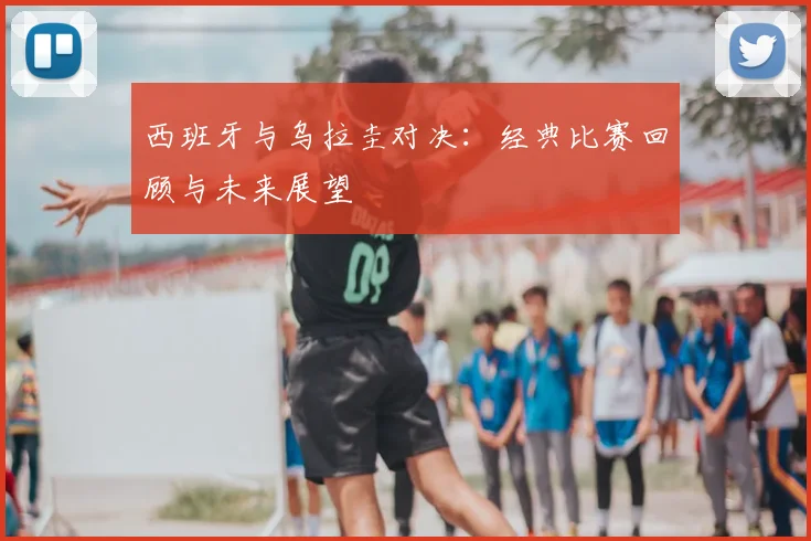 西班牙与乌拉圭对决：经典比赛回顾与未来展望