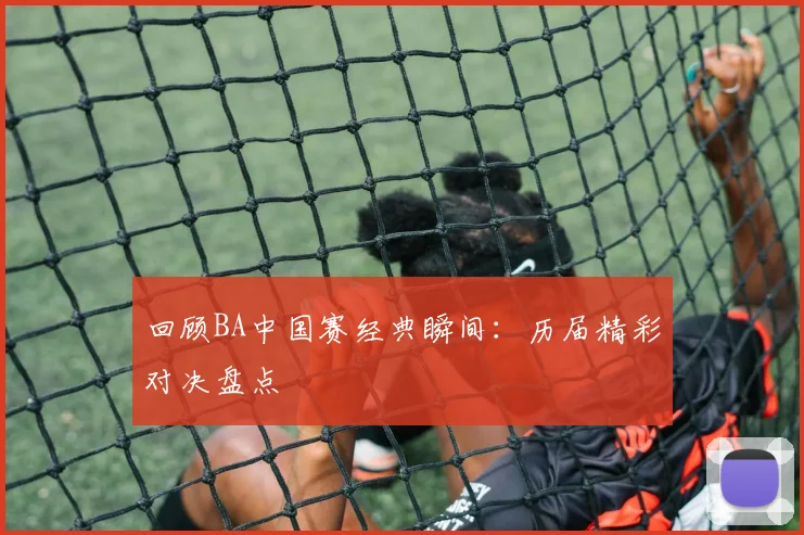 回顾BA中国赛经典瞬间：历届精彩对决盘点