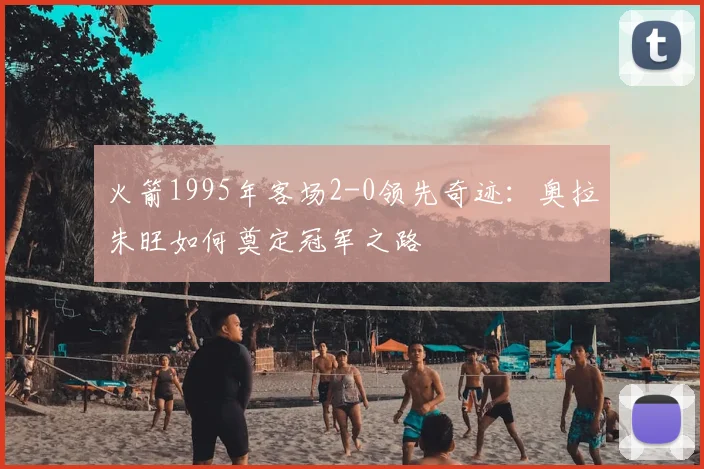 火箭1995年客场2-0领先奇迹:奥拉朱旺如何奠定冠军之路
