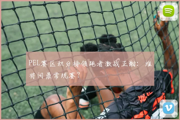 PEL赛区积分榜领跑者激战正酣：谁将问鼎常规赛？